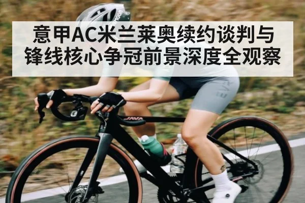 意甲AC米兰莱奥续约谈判与锋线核心争冠前景深度全观察