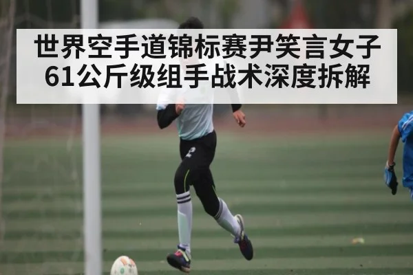 世界空手道锦标赛尹笑言女子61公斤级组手战术深度拆解