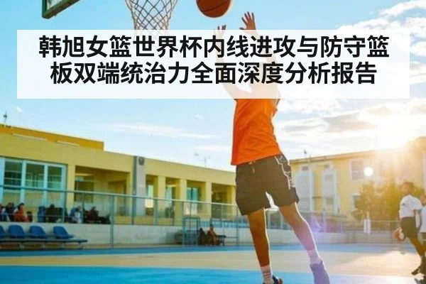 韩旭女篮世界杯内线进攻与防守篮板双端统治力全面深度分析报告